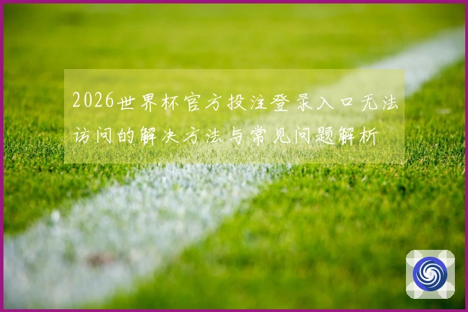 2026世界杯官方投注登录入口无法访问的解决方法与常见问题解析