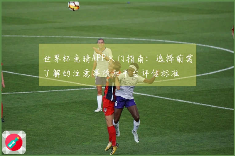 世界杯竞猜APP入门指南：选择前需了解的注意事项和平台评估标准