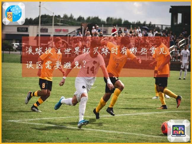 滚球投注世界杯买球时有哪些常见误区需要避免？