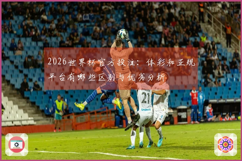 2026世界杯官方投注：体彩和正规平台有哪些区别与优劣分析